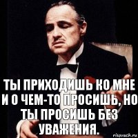 Ты приходишь ко мне и о чем-то просишь, но ты просишь без уважения.