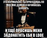 это нормально, ты приходишь ко мне мне домой и начинаешь буянить и ещё просишь меня задонатить ебя в ldoe