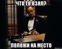 что то взял? положи на место