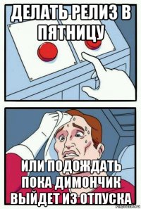 делать релиз в пятницу или подождать пока димончик выйдет из отпуска