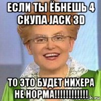 если ты ёбнешь 4 скупа jack 3d то это будет нихера не норма!!!!!!!!!!!!