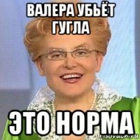 валера убьёт гугла это норма