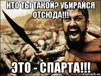 кто ты такой? убирайся отсюда!!! это - спарта!!!