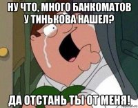 ну что, много банкоматов у тинькова нашел? да отстань ты от меня!