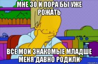 мне 30 и пора бы уже рожать все мои знакомые младше меня давно родили