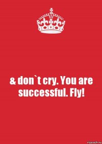 & don`t cry. You are successful. Fly!