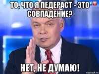 то, что я педераст - это совпадение? нет, не думаю!