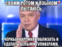 своим ротом и языком пытаюсь чёрных карликов облизать и сделать белыми гуливерами.