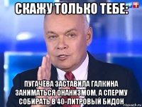 скажу только тебе: пугачёва заставила галкина заниматься онанизмом, а сперму собирать в 40-литровый бидон