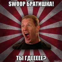 swoop братишка! ты гдеееее?