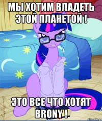 мы хотим владеть этой планетой ! это все что хотят brony !