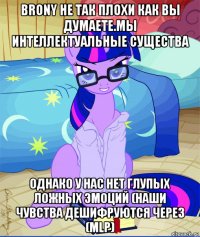 brony не так плохи как вы думаете.мы интеллектуальные существа однако у нас нет глупых ложных эмоций (наши чувства дешифруются через (mlp)