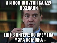 я и вовка путин банду создали ещё в питере, во времена мэра собчака