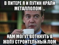 в питере я и путин крали металлолом ... нам могут воткнуть в жопу строительный лом