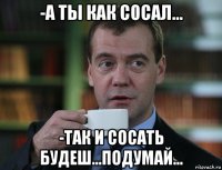 -а ты как сосал... -так и сосать будеш...подумай...