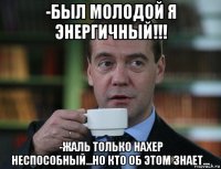 -был молодой я энергичный!!! -жаль только нахер неспособный...но кто об этом знает...