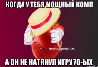 когда у тебя мощный комп а он не натянул игру 70-ых