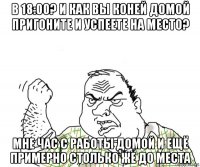 в 18:00? и как вы коней домой пригоните и успеете на место? мне час с работы домой и ещё примерно столько же до места