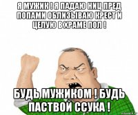 я мужик ! я падаю ниц пред попами облизываю крест и целую в храме пол ! будь мужиком ! будь паствой ссука !