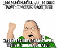 доставай свой вел, блеать!!! и ебашъ на сигару с сандро!!! хватит ебашить пиво, оторви жопу от дивана, блеать!!