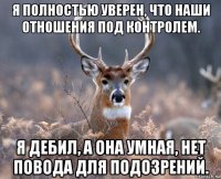 я полностью уверен, что наши отношения под контролем. я дебил, а она умная, нет повода для подозрений.