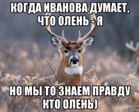 когда иванова думает, что олень - я но мы то знаем правду кто олень)