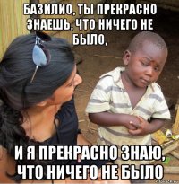 базилио, ты прекрасно знаешь, что ничего не было, и я прекрасно знаю, что ничего не было