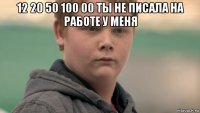 12 20 50 100 00 ты не писала на работе у меня 