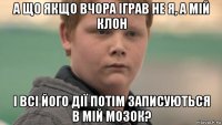 а що якщо вчора іграв не я, а мій клон і всі його дії потім записуються в мій мозок?