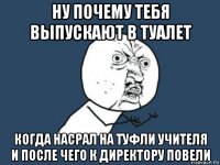 ну почему тебя выпускают в туалет когда насрал на туфли учителя и после чего к директору повели