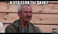 а что если ты даун? 