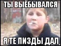 ты выёбывался я те пизды дал