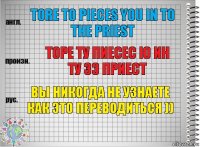 tore to pieces you in to the priest торе ту пиесес ю ин ту зэ приест вы никогда не узнаете как это переводиться ))