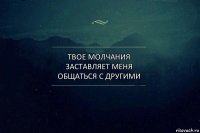 твое молчания заставляет меня общаться с другими