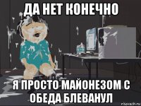 да нет конечно я просто майонезом с обеда блеванул