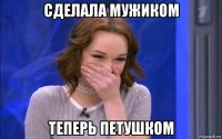 сделала мужиком теперь петушком