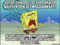 когда узнала что скоро надо в школу и приедет младший брат а ты не хочешь умаляешь маму что бы она тебя отвезла на дачу но она отказывает!!...