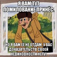 я вам тут помилование принёс. но я вам её не отдам. у вас доказательств своей невиновности нету!