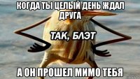 когда ты целый день ждал друга а он прошел мимо тебя