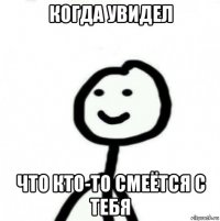 когда увидел что кто-то смеётся с тебя