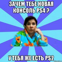 зачем тебе новая консоль ps4 ? у тебя же есть ps2