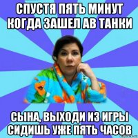 спустя пять минут когда зашел ав танки сына, выходи из игры сидишь уже пять часов