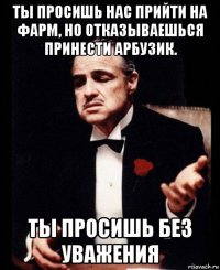 ты просишь нас прийти на фарм, но отказываешься принести арбузик. ты просишь без уважения