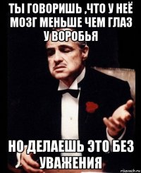 ты говоришь ,что у неё мозг меньше чем глаз у воробья но делаешь это без уважения