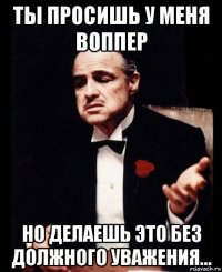 ты просишь у меня воппер но делаешь это без должного уважения...