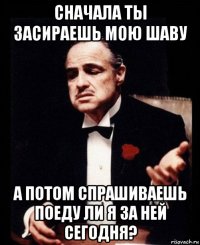 сначала ты засираешь мою шаву а потом спрашиваешь поеду ли я за ней сегодня?