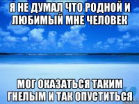 я не думал что родной и любимый мне человек мог оказаться таким гнелым и так опуститься