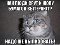 как люди срут и жопу бумагой вытерают? надо же вылизовать!