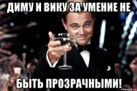 диму и вику за умение не быть прозрачными!