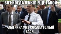 -вот когда я был ещё такой. -америка уже сосала голый вася...